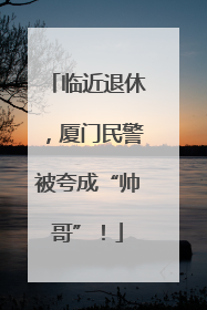 临近退休，厦门民警被夸成“帅哥”！