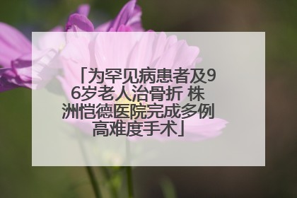 为罕见病患者及96岁老人治骨折 株洲恺德医院完成多例高难度手术