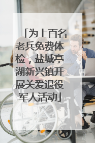 为上百名老兵免费体检，盐城亭湖新兴镇开展关爱退役军人活动
