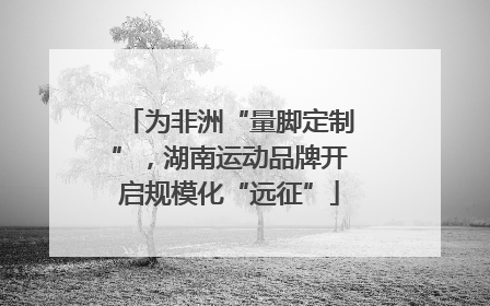 为非洲“量脚定制”，湖南运动品牌开启规模化“远征”