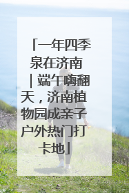 一年四季 泉在济南｜端午嗨翻天，济南植物园成亲子户外热门打卡地