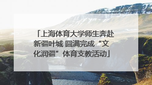 上海体育大学师生奔赴新疆叶城 圆满完成“文化润疆”体育支教活动