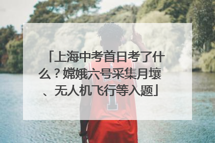上海中考首日考了什么？嫦娥六号采集月壤、无人机飞行等入题