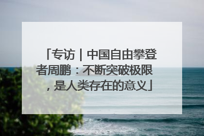 专访｜中国自由攀登者周鹏：不断突破极限，是人类存在的意义