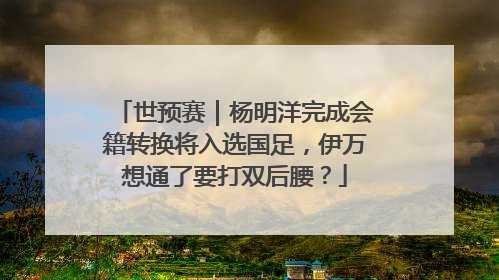 世预赛｜杨明洋完成会籍转换将入选国足，伊万想通了要打双后腰？