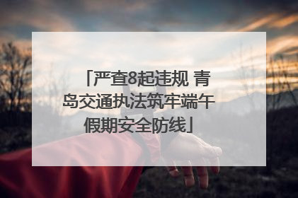 严查8起违规 青岛交通执法筑牢端午假期安全防线