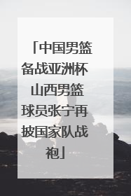 中国男篮备战亚洲杯 山西男篮球员张宁再披国家队战袍