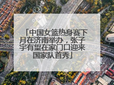 中国女篮热身赛下月在济南举办，张子宇有望在家门口迎来国家队首秀