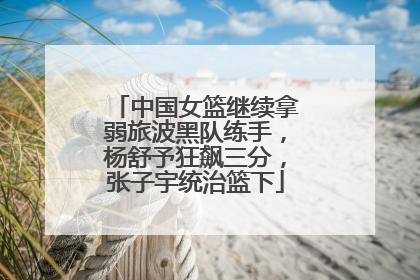 中国女篮继续拿弱旅波黑队练手，杨舒予狂飙三分，张子宇统治篮下