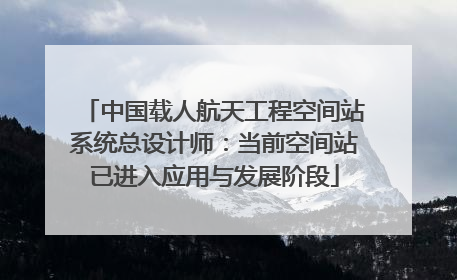 中国载人航天工程空间站系统总设计师：当前空间站已进入应用与发展阶段