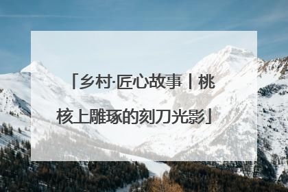 乡村·匠心故事丨桃核上雕琢的刻刀光影