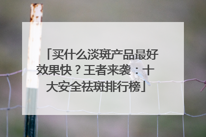 买什么淡斑产品最好效果快？王者来袭：十大安全祛斑排行榜