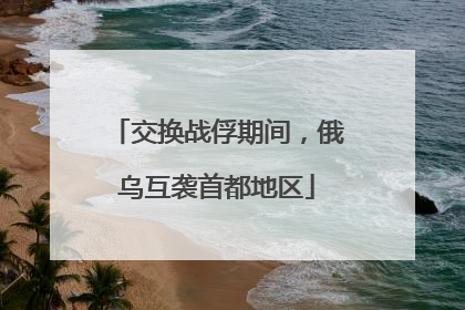 交换战俘期间，俄乌互袭首都地区