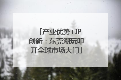 产业优势+IP创新：东莞潮玩叩开全球市场大门