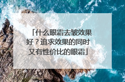 什么眼霜去皱效果好？追求效果的同时又有性价比的眼霜