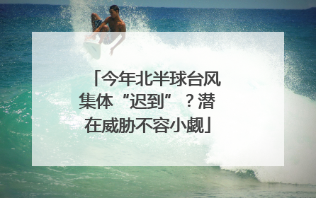 今年北半球台风集体“迟到”？潜在威胁不容小觑
