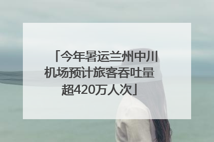 今年暑运兰州中川机场预计旅客吞吐量超420万人次