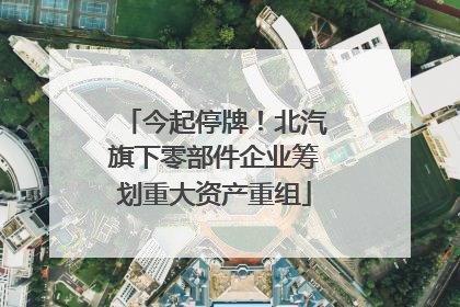 今起停牌！北汽旗下零部件企业筹划重大资产重组