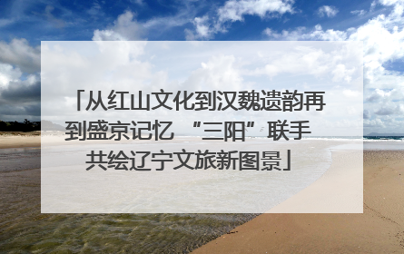 从红山文化到汉魏遗韵再到盛京记忆 “三阳”联手共绘辽宁文旅新图景