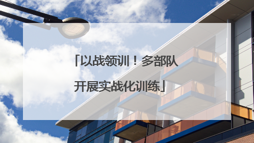 以战领训！多部队开展实战化训练