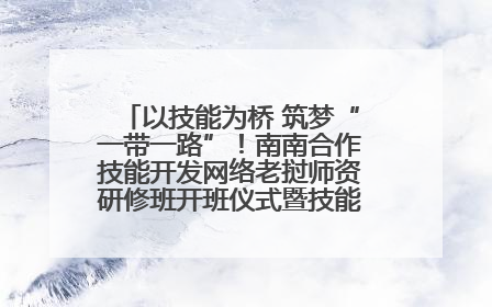 以技能为桥 筑梦“一带一路”！南南合作技能开发网络老挝师资研修班开班仪式暨技能梦工坊签约仪式举行