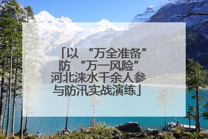 以 “万全准备” 防 “万一风险” 河北涞水千余人参与防汛实战演练