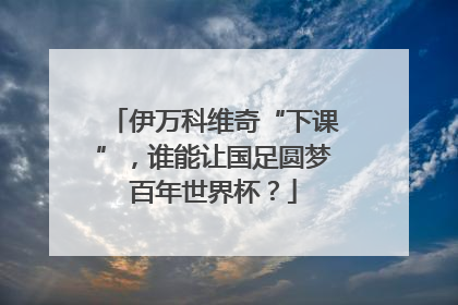 伊万科维奇“下课”，谁能让国足圆梦百年世界杯？