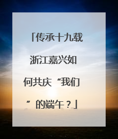 传承十九载 浙江嘉兴如何共庆“我们”的端午？