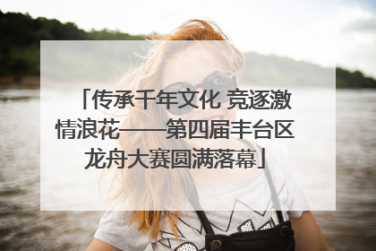 传承千年文化 竞逐激情浪花——第四届丰台区龙舟大赛圆满落幕