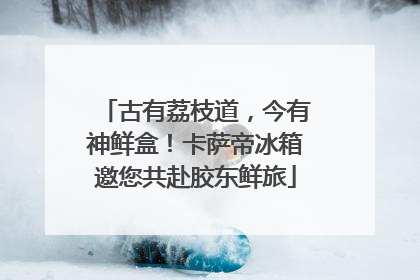 古有荔枝道，今有神鲜盒！卡萨帝冰箱邀您共赴胶东鲜旅