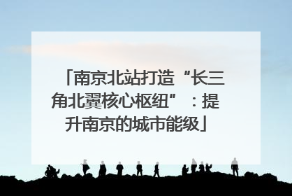 南京北站打造“长三角北翼核心枢纽”：提升南京的城市能级