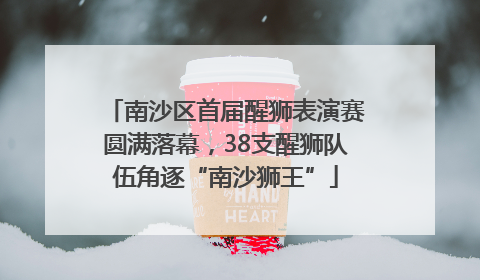 南沙区首届醒狮表演赛圆满落幕，38支醒狮队伍角逐“南沙狮王”