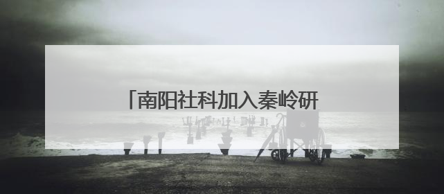 南阳社科加入秦岭研究智库联盟 助力赋能南水北调重大战略