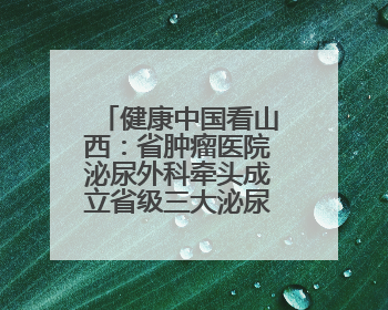 健康中国看山西：省肿瘤医院泌尿外科牵头成立省级三大泌尿系肿瘤专家委员会