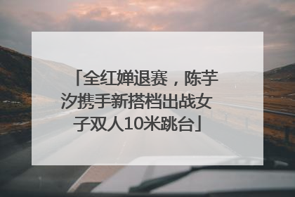 全红婵退赛，陈芋汐携手新搭档出战女子双人10米跳台