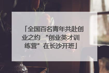 全国百名青年共赴创业之约 “创业英才训练营”在长沙开班