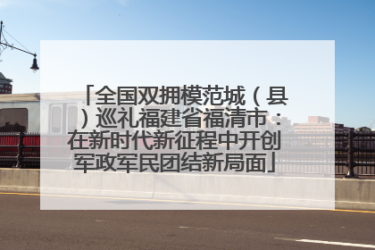 全国双拥模范城（县）巡礼福建省福清市：在新时代新征程中开创军政军民团结新局面