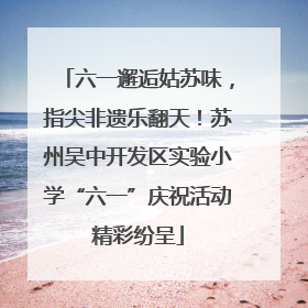 六一邂逅姑苏味，指尖非遗乐翻天！苏州吴中开发区实验小学“六一”庆祝活动精彩纷呈