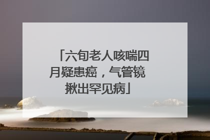 六旬老人咳喘四月疑患癌，气管镜揪出罕见病