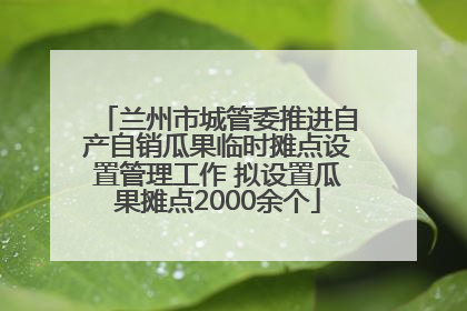 兰州市城管委推进自产自销瓜果临时摊点设置管理工作 拟设置瓜果摊点2000余个