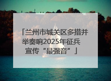 兰州市城关区多措并举奏响2025年征兵宣传“最强音”