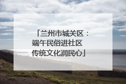 兰州市城关区：端午民俗进社区 传统文化润民心
