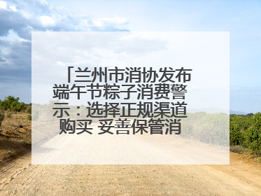 兰州市消协发布端午节粽子消费警示：选择正规渠道购买 妥善保管消费凭证