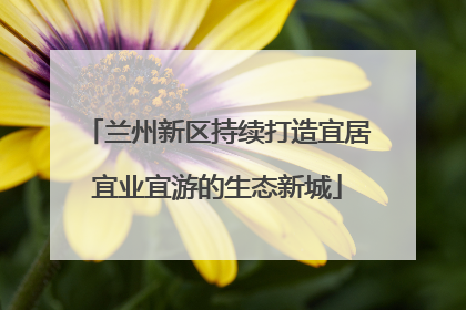 兰州新区持续打造宜居宜业宜游的生态新城
