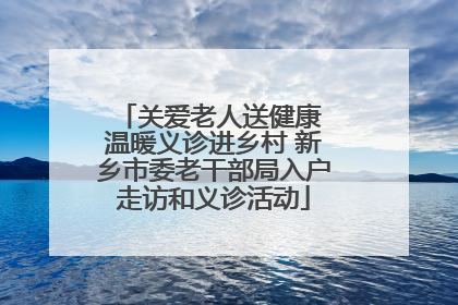 关爱老人送健康 温暖义诊进乡村 新乡市委老干部局入户走访和义诊活动