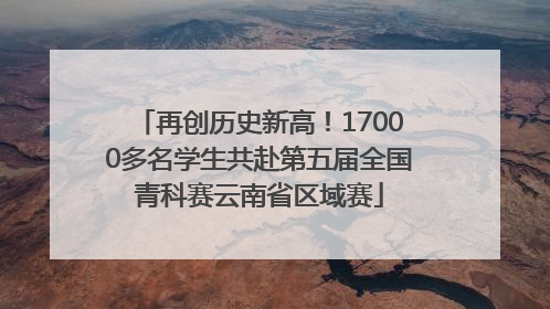 再创历史新高！17000多名学生共赴第五届全国青科赛云南省区域赛