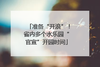 准备“开浪”！省内多个水乐园“官宣”开园时间