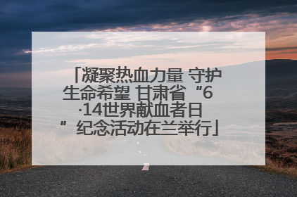 凝聚热血力量 守护生命希望 甘肃省“6 ·14世界献血者日”纪念活动在兰举行
