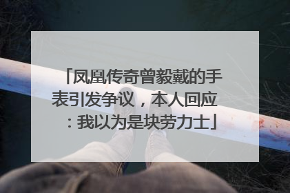 凤凰传奇曾毅戴的手表引发争议，本人回应：我以为是块劳力士