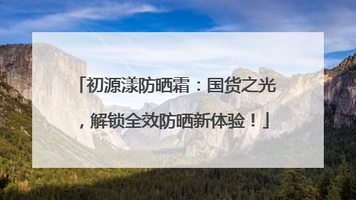 初源漾防晒霜：国货之光，解锁全效防晒新体验！